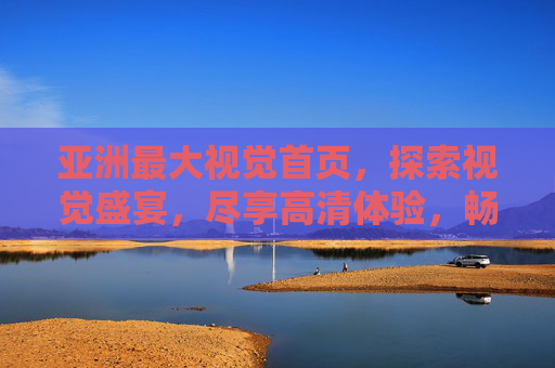 亚洲最大视觉首页，探索视觉盛宴，尽享高清体验，畅游缤纷多彩世界，亚洲最大视觉首页，探索视觉盛宴，尽享高清多彩世界