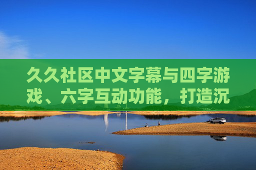 久久社区中文字幕与四字游戏、六字互动功能，打造沉浸式中文娱乐体验，久久社区，中文字幕与四六字互动，打造沉浸式中文娱乐