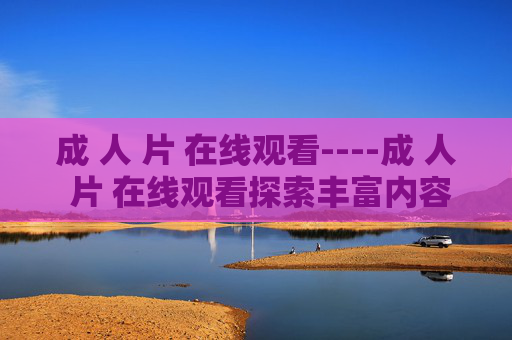 成 人 片 在线观看----成 人 片 在线观看探索丰富内容，解锁高清视听新体验，畅享精彩时刻