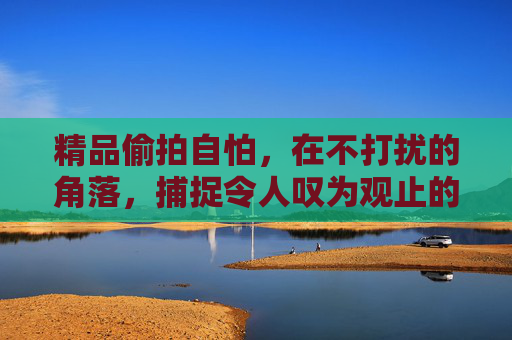 精品偷拍自怕，在不打扰的角落，捕捉令人叹为观止的生命诗篇，角落里的生命诗篇