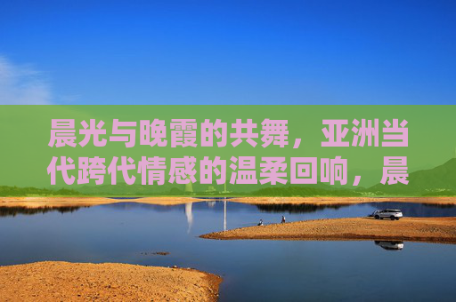 晨光与晚霞的共舞，亚洲当代跨代情感的温柔回响，晨晚共舞，亚洲当代跨代情感温柔回响