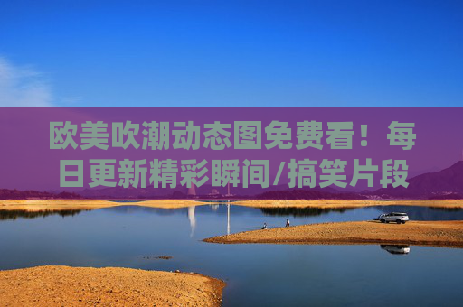 欧美吹潮动态图免费看！每日更新精彩瞬间/搞笑片段，免费资源下载全攻略，欧美吹潮动态图免费看，每日更新精彩瞬间/搞笑片段与下载全攻略