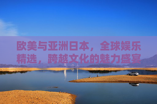 欧美与亚洲日本，全球娱乐精选，跨越文化的魅力盛宴，全球娱乐精选，跨越欧美与日本的魅力盛宴