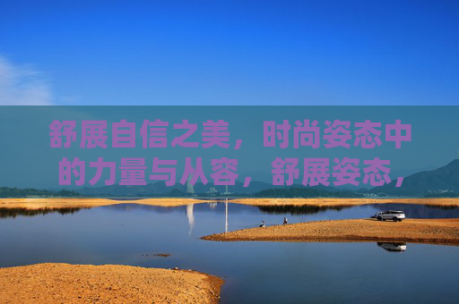 舒展自信之美，时尚姿态中的力量与从容，舒展姿态，时尚中的自信之美与力量从容
