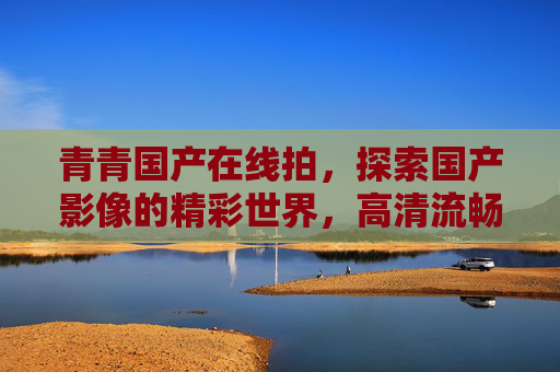 青青国产在线拍，探索国产影像的精彩世界，高清流畅等你来！