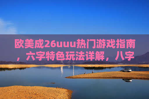 欧美成26uuu热门游戏指南，六字特色玩法详解，八字实战技巧全分享，欧美26uuu热门游戏指南，六字特色玩法·八字实战技巧