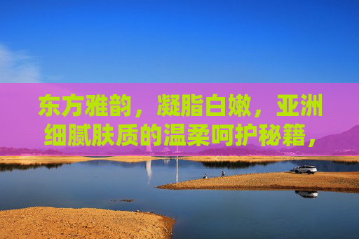 东方雅韵，凝脂白嫩，亚洲细腻肤质的温柔呵护秘籍，东方凝脂秘籍，亚洲细腻肤质的温柔呵护