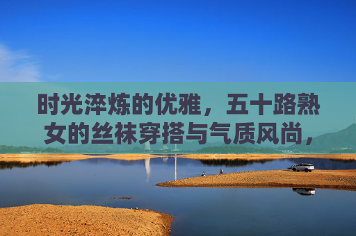时光淬炼的优雅，五十路熟女的丝袜穿搭与气质风尚，五十路熟女的丝袜穿搭，时光淬炼的优雅气质