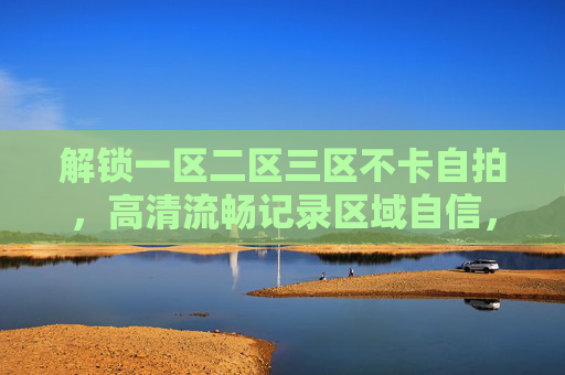 解锁一区二区三区不卡自拍，高清流畅记录区域自信，快来分享你的魅力瞬间！解锁三区不卡自拍，高清流畅自信魅力分享