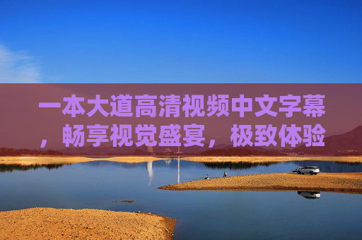 一本大道高清视频中文字幕，畅享视觉盛宴，极致体验等你探索，一本大道高清中文字幕，畅享极致视觉盛宴