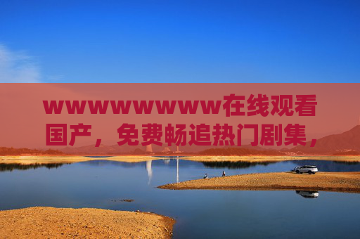 wwwwwwww在线观看国产，免费畅追热门剧集，尽享高清流畅追剧体验，国产免费高清剧集在线观看 畅追热门