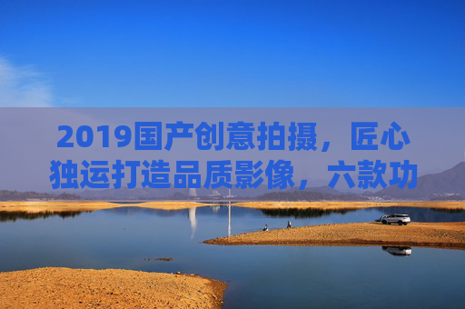 2019国产创意拍摄，匠心独运打造品质影像，六款功能助力精彩记录，2019国产创意拍摄，匠心品质，六款功能助力精彩记录