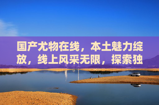 国产尤物在线，本土魅力绽放，线上风采无限，探索独特娱乐价值体验，国产尤物在线，本土魅力绽放，探索独特娱乐价值