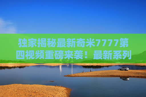 独家揭秘最新奇米7777第四视频重磅来袭！最新系列第四集精彩看点全解析，立即锁定！独家揭秘奇米7777第四视频，重磅来袭，精彩看点全解析