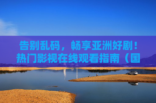 告别乱码，畅享亚洲好剧！热门影视在线观看指南（国产/日韩精选）告别乱码，亚洲热门影视在线观看指南（国产/日韩精选）