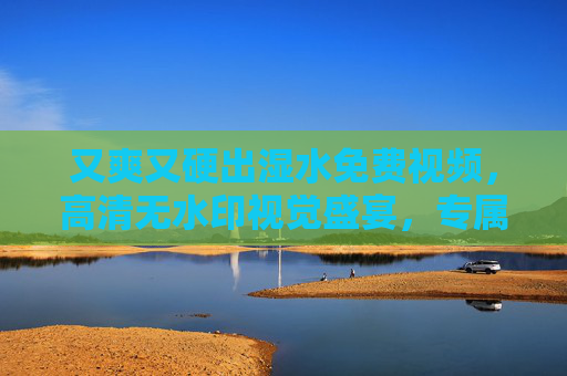 又爽又硬出湿水免费视频，高清无水印视觉盛宴，专属福利让你畅享极致体验！