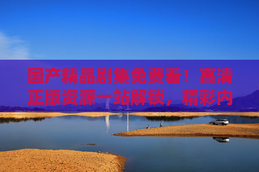 国产精品剧集免费看！高清正版资源一站解锁，精彩内容等你来，国产精品剧集免费看，高清正版一站解锁