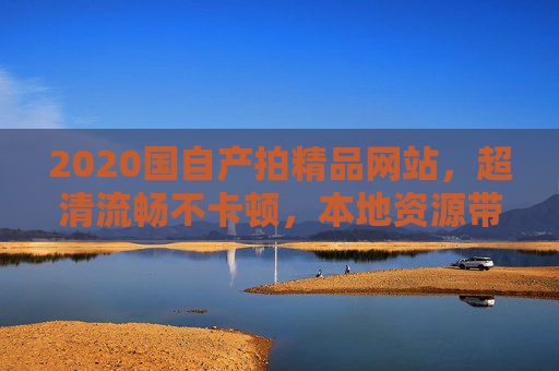 2020国自产拍精品网站，超清流畅不卡顿，本地资源带来极致视听体验，2020国自产拍精品网站，超清流畅本地资源，极致视听体验