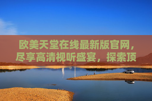 欧美天堂在线最新版官网，尽享高清视听盛宴，探索顶级娱乐平台新体验，欧美天堂在线最新版官网，尽享高清视听，探索顶级娱乐新体验