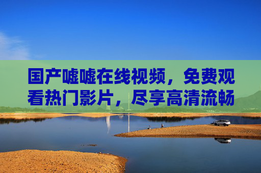 国产嘘嘘在线视频，免费观看热门影片，尽享高清流畅视觉盛宴，国产热门高清免费视频在线，尽享流畅视觉盛宴
