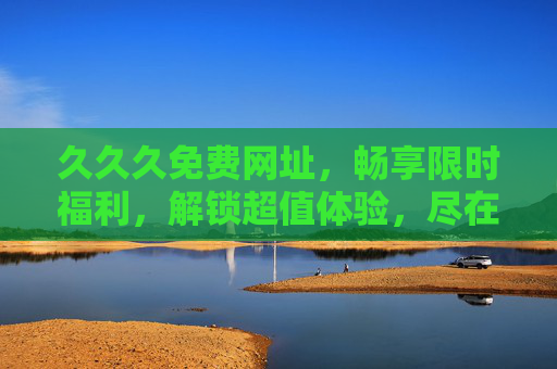 久久久免费网址，畅享限时福利，解锁超值体验，尽在精彩娱乐世界！免费限时福利，畅享超值娱乐世界