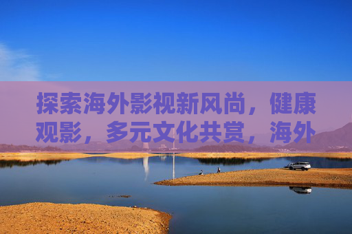 探索海外影视新风尚，健康观影，多元文化共赏，海外影视新风尚，健康观影，多元文化共赏