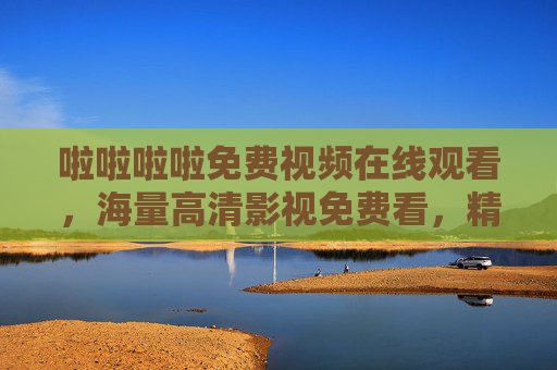 啦啦啦啦免费视频在线观看，海量高清影视免费看，精彩畅享零门槛！免费高清影视在线观看，零门槛畅享海量精彩
