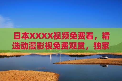 日本XXXX视频免费看，精选动漫影视免费观赏，独家高清画质，随时随地畅享无限视界，日本动漫影视免费高清，畅享无限视界