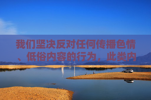 我们坚决反对任何传播色情、低俗内容的行为,此类内容不仅违反法律法规,也严重违背社会公德和社会主义核心价值观。网络空间不是法外之地,我们应共同维护健康、文明、有序的网络环境,抵制色情低俗 共护文明网络