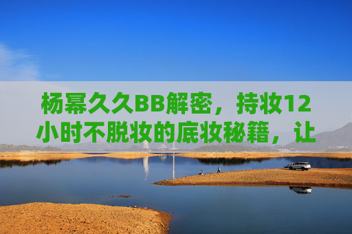 杨幂久久BB解密，持妆12小时不脱妆的底妆秘籍，让她时刻在线迷人风采！杨幂持妆12小时底妆秘籍，久久BB解密，时刻在线迷人风采