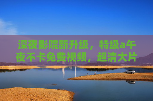 深夜影院新升级，特级a午夜不卡免费视频，超清大片畅享无阻，深夜影院新升级，特级a午夜不卡免费超清大片畅享无阻