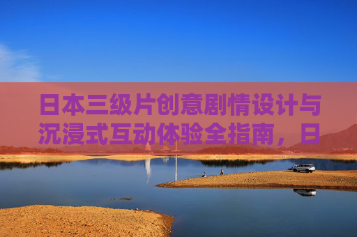 日本三级片创意剧情设计与沉浸式互动体验全指南，日本三级片创意剧情与沉浸式互动体验全指南