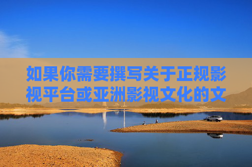 如果你需要撰写关于正规影视平台或亚洲影视文化的文章，我很乐意帮助你提供符合规范的内容建议。让我们一起共同维护清朗的网络空间，传播正能量，正规影视平台赋能亚洲影视文化 传播清朗网络正能量