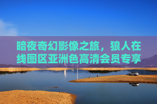 暗夜奇幻影像之旅，狼人在线图区亚洲色高清会员专享资源库，暗夜奇幻狼人图区，亚洲高清会员专享资源库