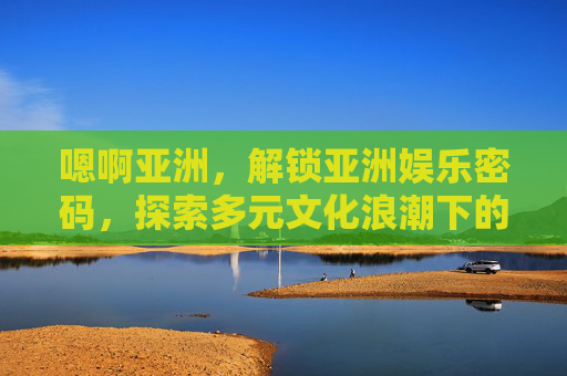 嗯啊亚洲，解锁亚洲娱乐密码，探索多元文化浪潮下的精彩瞬间，亚洲娱乐密码，解锁多元文化浪潮下的精彩瞬间