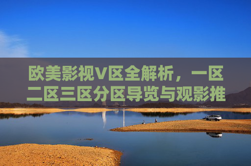 欧美影视V区全解析，一区二区三区分区导览与观影推荐指南，欧美影视V区全解析，分区导览与观影推荐指南