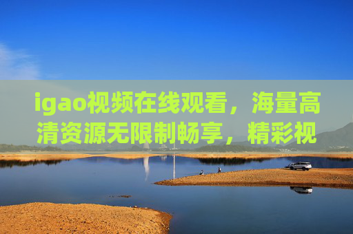 igao视频在线观看，海量高清资源无限制畅享，精彩视觉盛宴不容错过！igao视频在线观看，海量高清无限制，视觉盛宴畅享