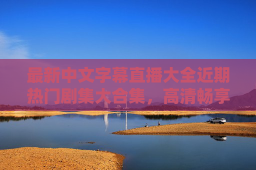 最新中文字幕直播大全近期热门剧集大合集，高清畅享无卡顿！最新中文字幕热门剧集大全，高清畅享无卡顿！