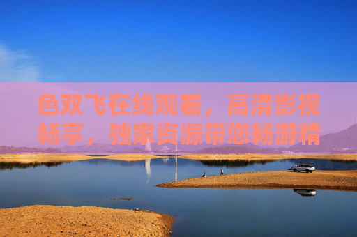色双飞在线观看，高清影视畅享，独家资源带您畅游精彩世界，色双飞高清影视，独家畅享精彩世界