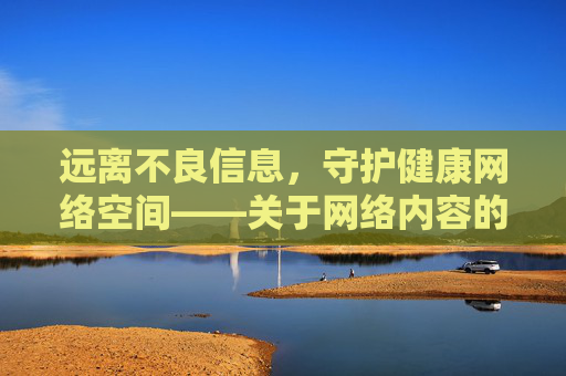 远离不良信息，守护健康网络空间——关于网络内容的正确选择与责任，远离不良信息 守护健康网络空间