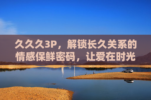 久久久3P，解锁长久关系的情感保鲜密码，让爱在时光里持续升温，长久关系的情感保鲜密码，让爱在时光里持续升温