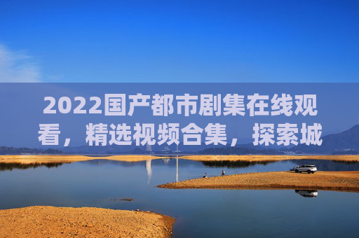 2022国产都市剧集在线观看，精选视频合集，探索城市生活中的百态人生，2022国产都市剧集精选，探索城市生活百态