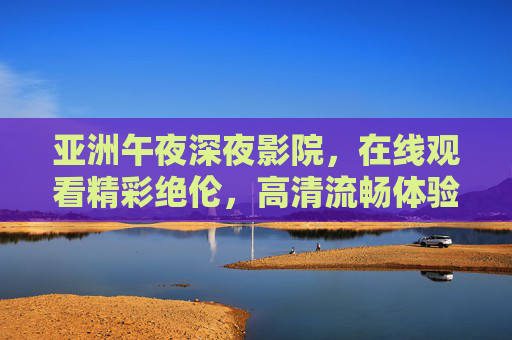 亚洲午夜深夜影院，在线观看精彩绝伦，高清流畅体验观影新境，亚洲午夜影院，高清流畅，观影新境