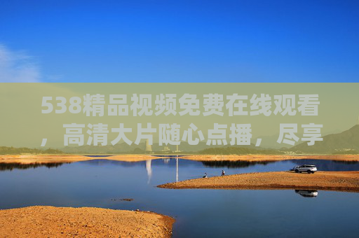 538精品视频免费在线观看,高清大片随心点播,尽享视觉盛宴,538精品视频免费高清随心点播,尽享视觉盛宴