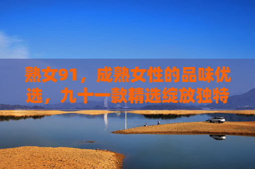 熟女91,成熟女性的品味优选,九十一款精选绽放独特魅力与价值,熟女91,成熟女性的品味优选,九十一款精选绽放独特魅力与价值