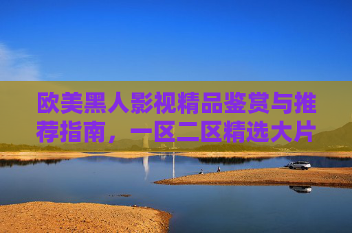 欧美黑人影视精品鉴赏与推荐指南,一区二区精选大片深度解析,欧美黑人影视精品鉴赏与推荐指南,一区二区精选大片深度解析