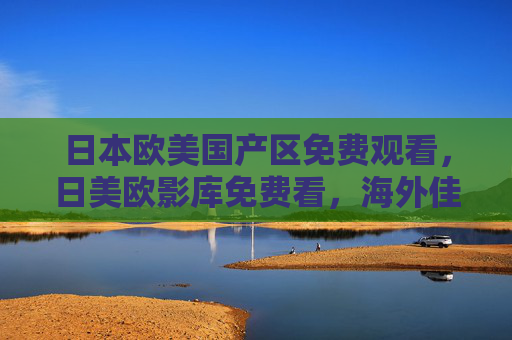 日本欧美国产区免费观看，日美欧影库免费看，海外佳片精选，全网高清在线畅享，日美欧海外佳片免费高清畅享