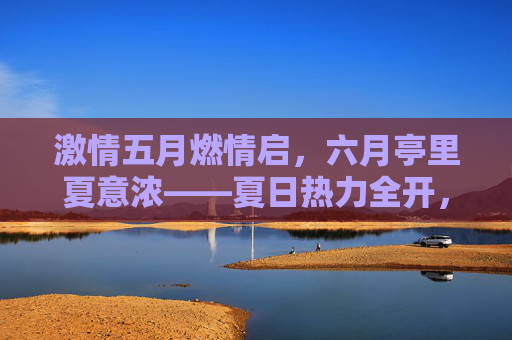 激情五月燃情启,六月亭里夏意浓——夏日热力全开,精彩活动等你来参与!五月六月夏日热力全开,精彩活动等你来参与
