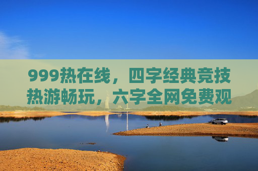999热在线,四字经典竞技热游畅玩,六字全网免费观看精品体验,999热在线,经典竞技热游免费畅玩精品