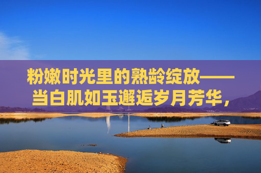 粉嫩时光里的熟龄绽放——当白肌如玉邂逅岁月芳华,粉嫩熟龄绽芳华,白肌岁月时光